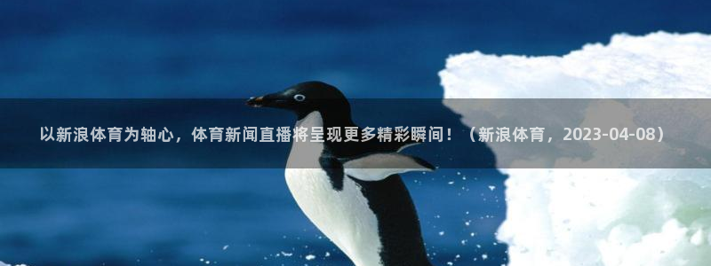 龙门直播免费体育直播：以新浪体育为轴心，体育新闻直播将呈现更多精彩瞬间！（新浪体育，2023-04-08）